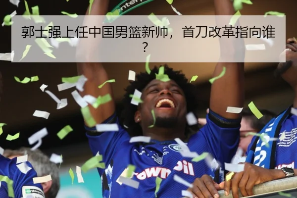 郭士强上任中国男篮新帅，首刀改革指向谁？